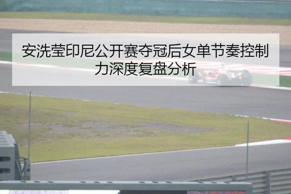 安洗莹印尼公开赛夺冠后女单节奏控制力深度复盘分析