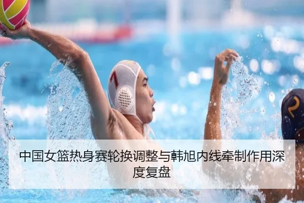 中国女篮热身赛轮换调整与韩旭内线牵制作用深度复盘